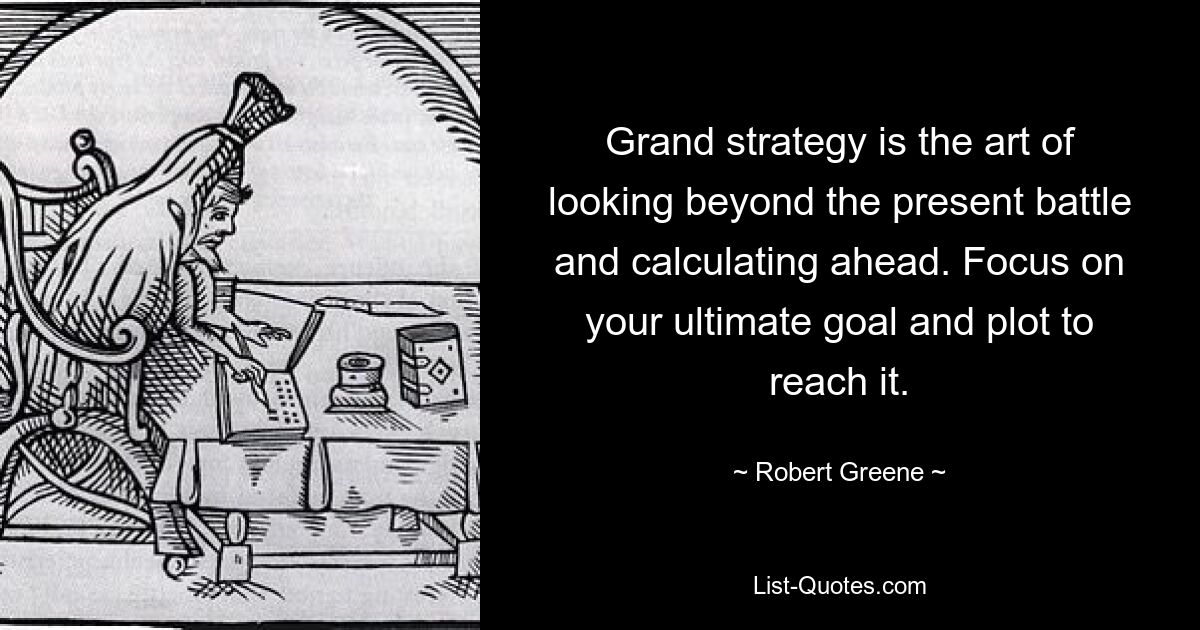 Grand strategy is the art of looking beyond the present battle and calculating ahead. Focus on your ultimate goal and plot to reach it. — © Robert Greene