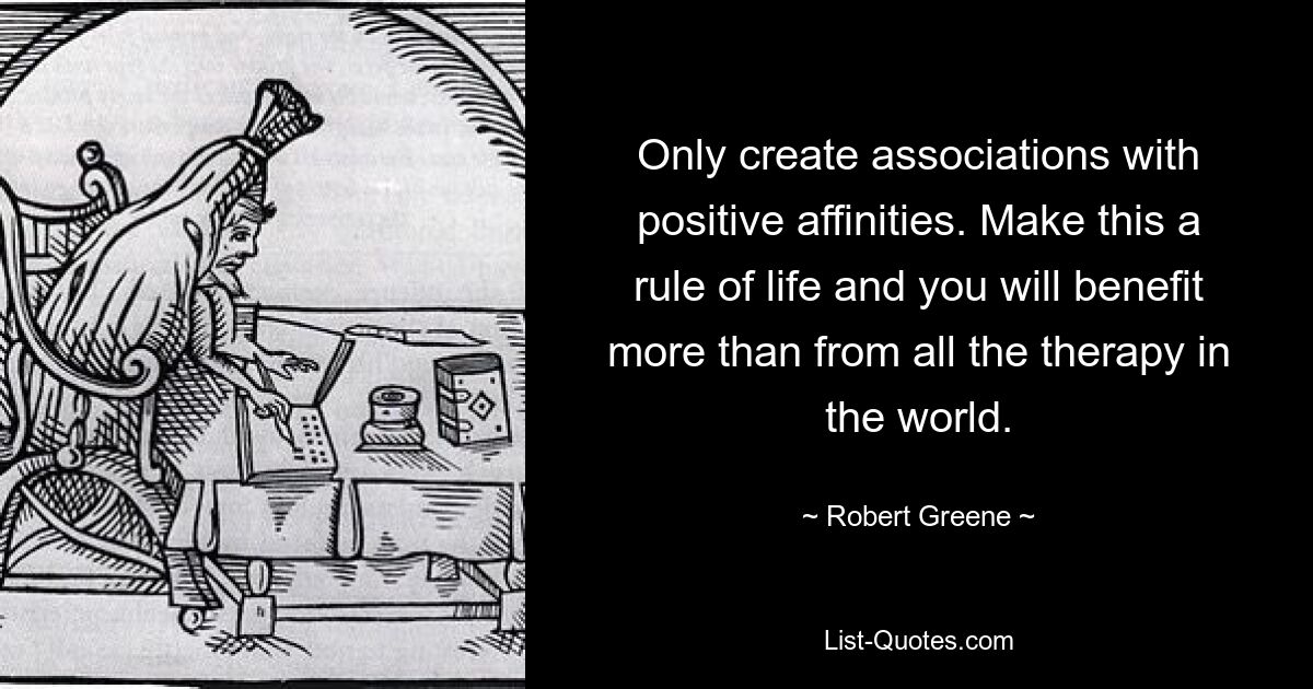 Only create associations with positive affinities. Make this a rule of life and you will benefit more than from all the therapy in the world. — © Robert Greene