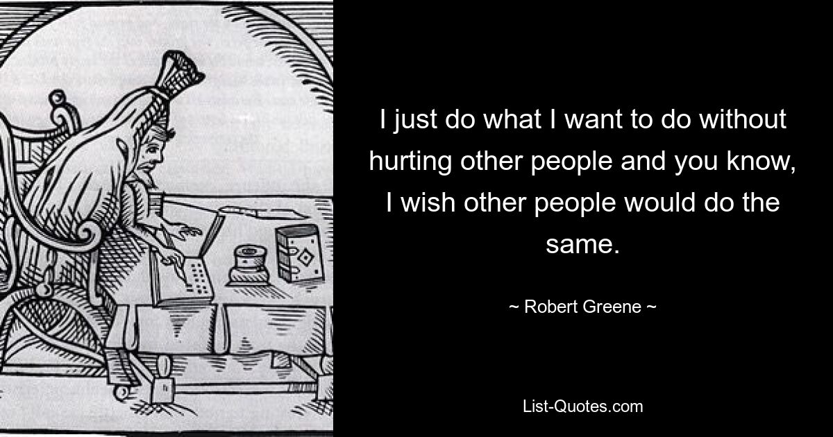 I just do what I want to do without hurting other people and you know, I wish other people would do the same. — © Robert Greene