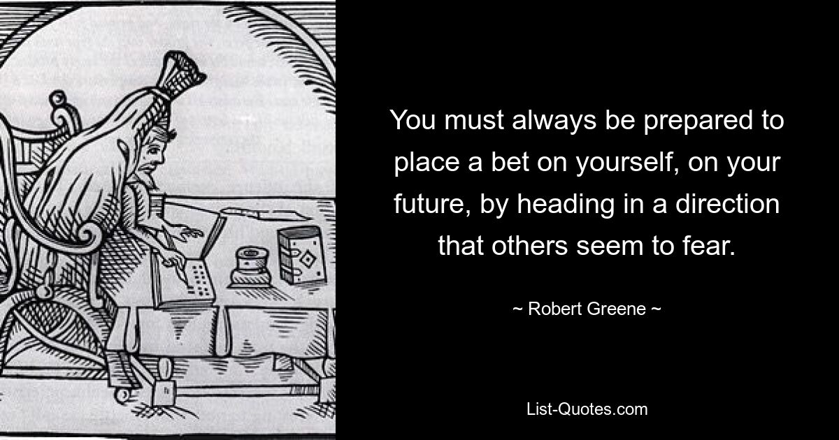 You must always be prepared to place a bet on yourself, on your future, by heading in a direction that others seem to fear. — © Robert Greene