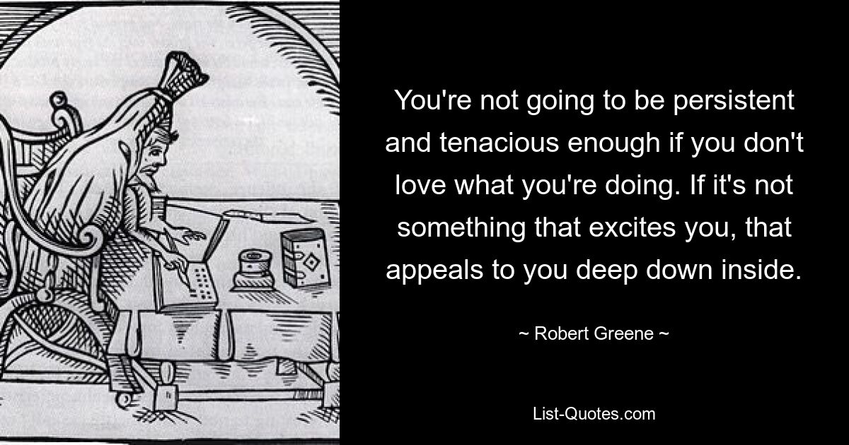 You're not going to be persistent and tenacious enough if you don't love what you're doing. If it's not something that excites you, that appeals to you deep down inside. — © Robert Greene