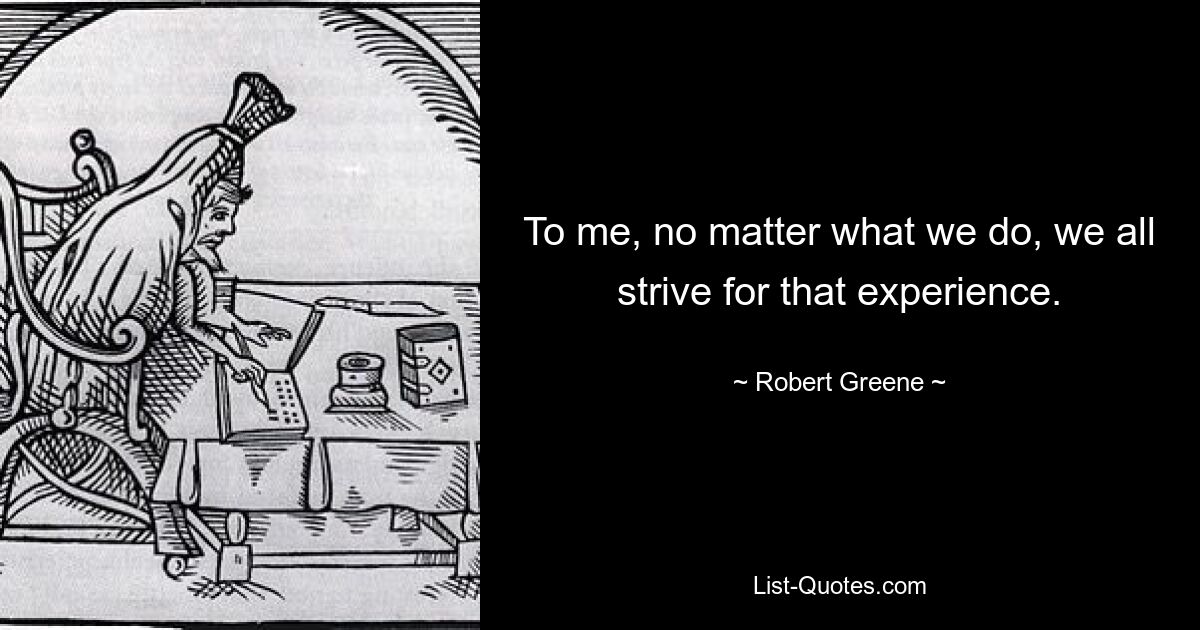 To me, no matter what we do, we all strive for that experience. — © Robert Greene