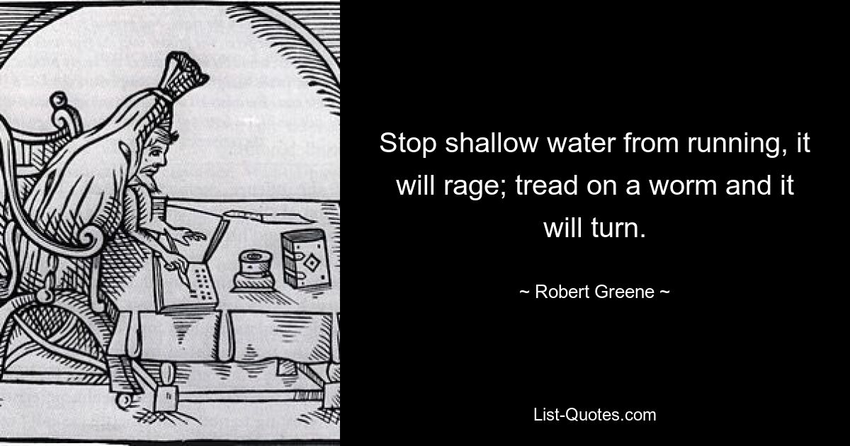 Stop shallow water from running, it will rage; tread on a worm and it will turn. — © Robert Greene