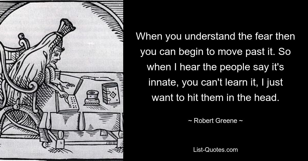 When you understand the fear then you can begin to move past it. So when I hear the people say it's innate, you can't learn it, I just want to hit them in the head. — © Robert Greene