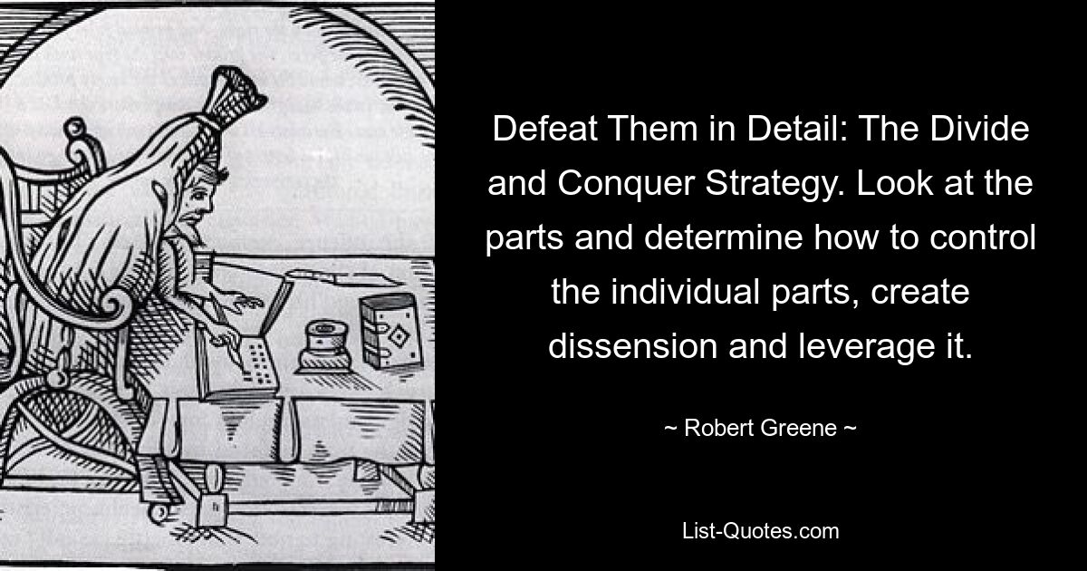 Defeat Them in Detail: The Divide and Conquer Strategy. Look at the parts and determine how to control the individual parts, create dissension and leverage it. — © Robert Greene