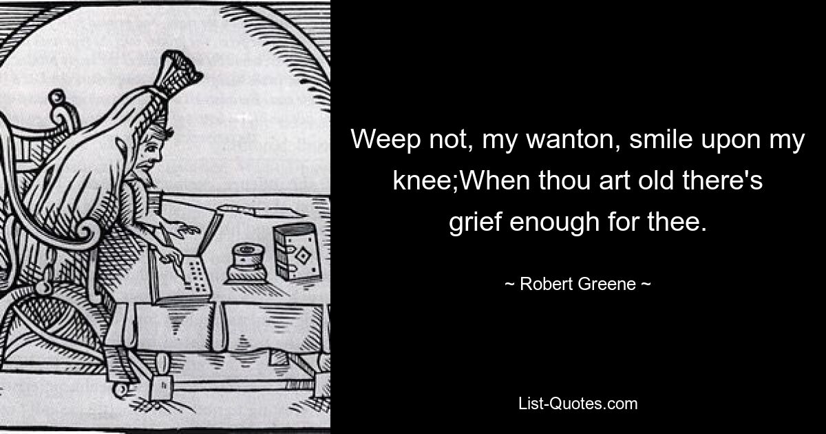 Weep not, my wanton, smile upon my knee;When thou art old there's grief enough for thee. — © Robert Greene