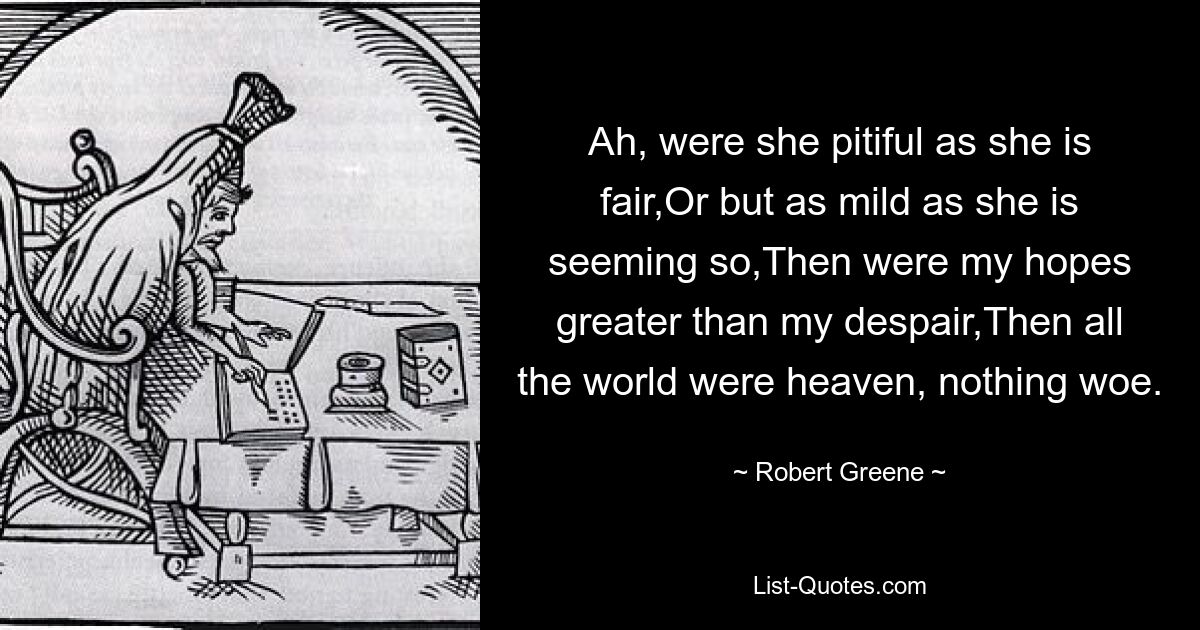 Ah, were she pitiful as she is fair,Or but as mild as she is seeming so,Then were my hopes greater than my despair,Then all the world were heaven, nothing woe. — © Robert Greene