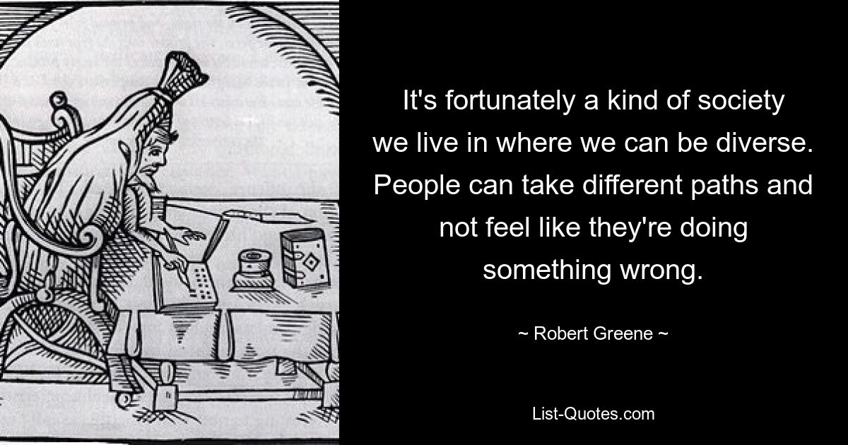 It's fortunately a kind of society we live in where we can be diverse. People can take different paths and not feel like they're doing something wrong. — © Robert Greene