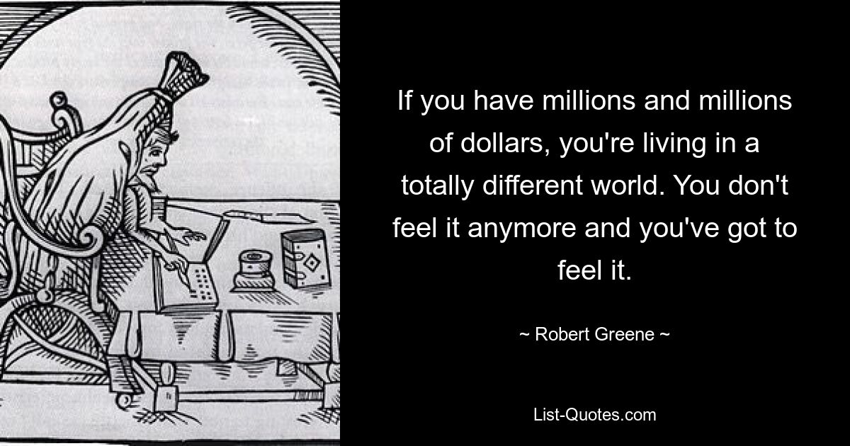 If you have millions and millions of dollars, you're living in a totally different world. You don't feel it anymore and you've got to feel it. — © Robert Greene