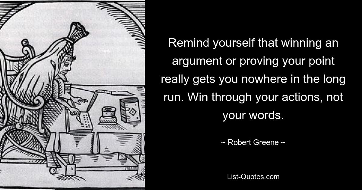 Remind yourself that winning an argument or proving your point really gets you nowhere in the long run. Win through your actions, not your words. — © Robert Greene