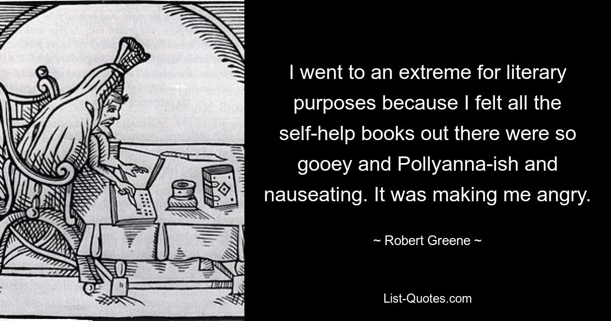 I went to an extreme for literary purposes because I felt all the self-help books out there were so gooey and Pollyanna-ish and nauseating. It was making me angry. — © Robert Greene