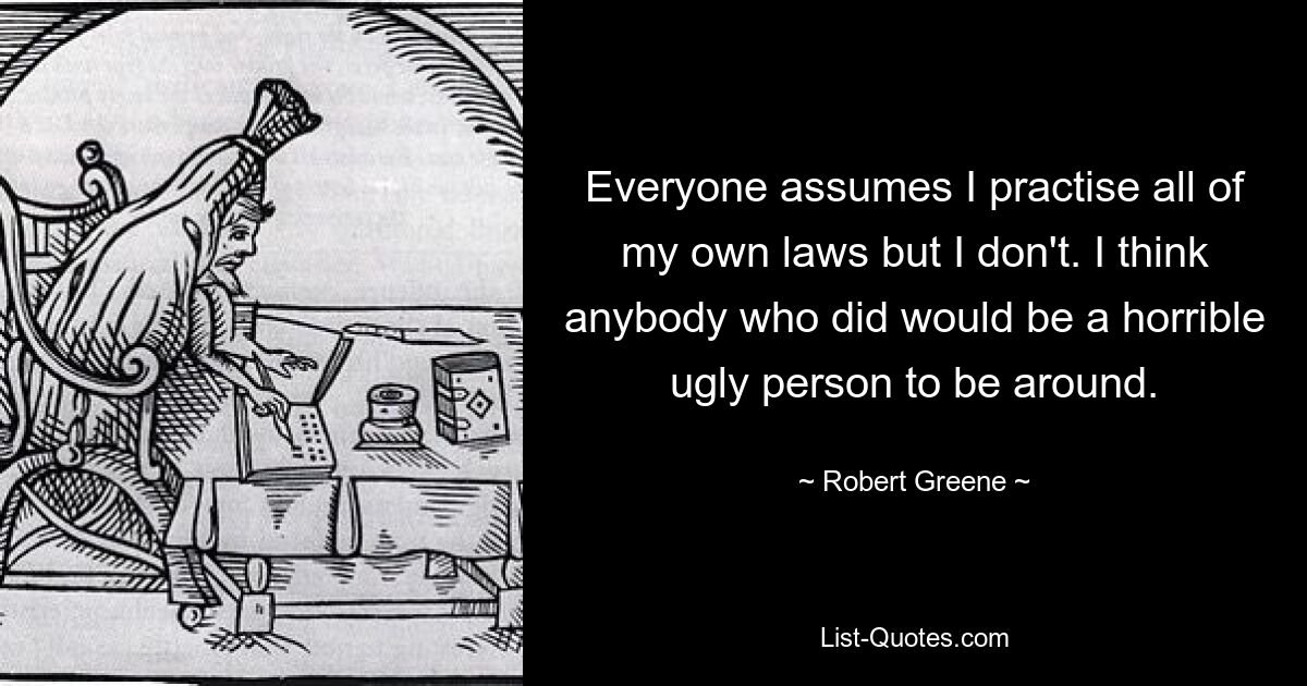 Everyone assumes I practise all of my own laws but I don't. I think anybody who did would be a horrible ugly person to be around. — © Robert Greene