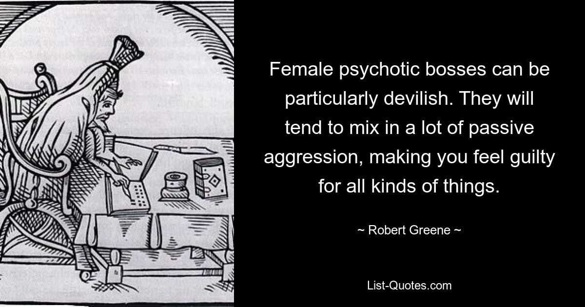 Female psychotic bosses can be particularly devilish. They will tend to mix in a lot of passive aggression, making you feel guilty for all kinds of things. — © Robert Greene