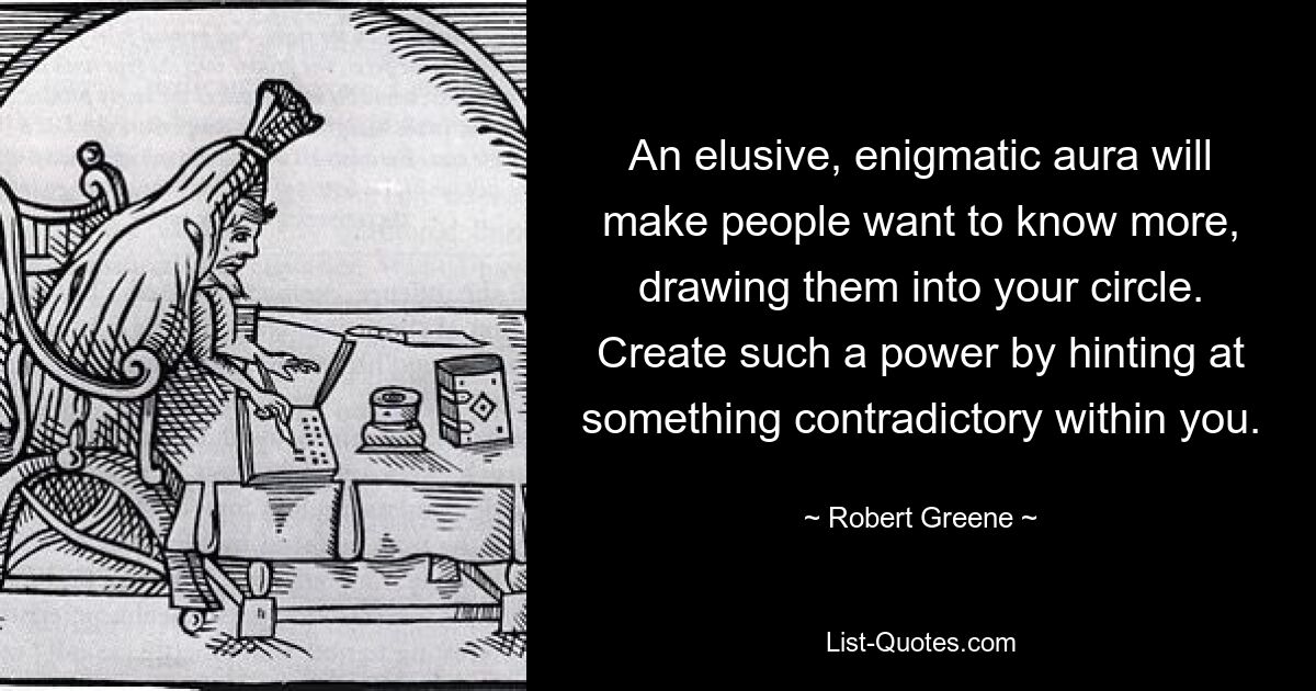 An elusive, enigmatic aura will make people want to know more, drawing them into your circle. Create such a power by hinting at something contradictory within you. — © Robert Greene