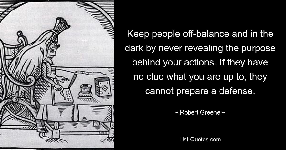 Keep people off-balance and in the dark by never revealing the purpose behind your actions. If they have no clue what you are up to, they cannot prepare a defense. — © Robert Greene