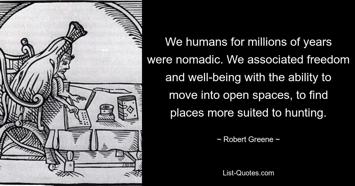 We humans for millions of years were nomadic. We associated freedom and well-being with the ability to move into open spaces, to find places more suited to hunting. — © Robert Greene