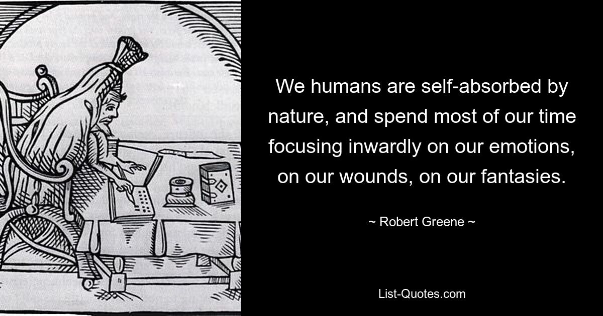 We humans are self-absorbed by nature, and spend most of our time focusing inwardly on our emotions, on our wounds, on our fantasies. — © Robert Greene