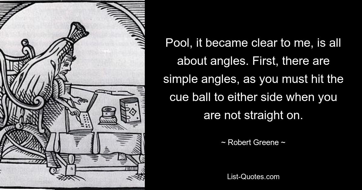 Pool, it became clear to me, is all about angles. First, there are simple angles, as you must hit the cue ball to either side when you are not straight on. — © Robert Greene