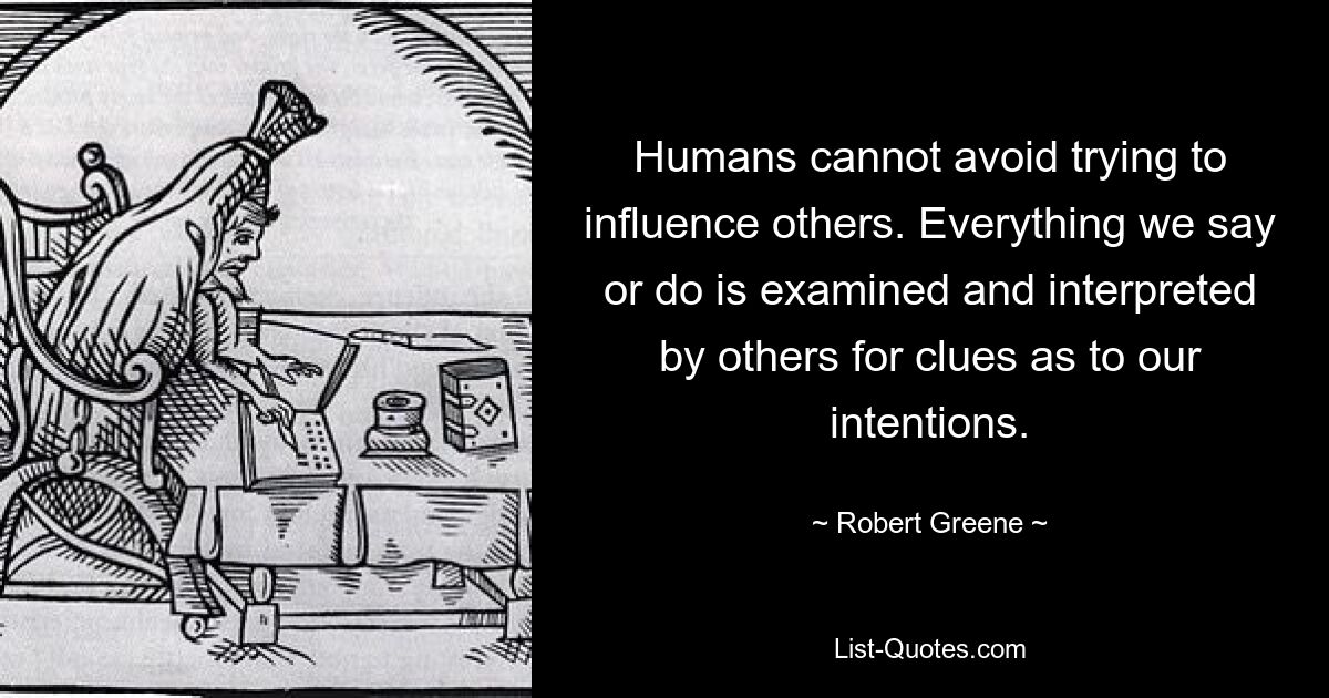 Humans cannot avoid trying to influence others. Everything we say or do is examined and interpreted by others for clues as to our intentions. — © Robert Greene