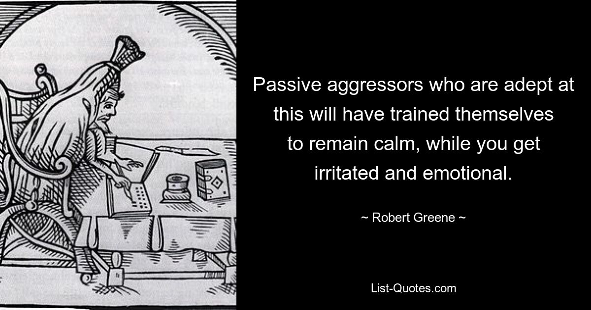 Passive aggressors who are adept at this will have trained themselves to remain calm, while you get irritated and emotional. — © Robert Greene