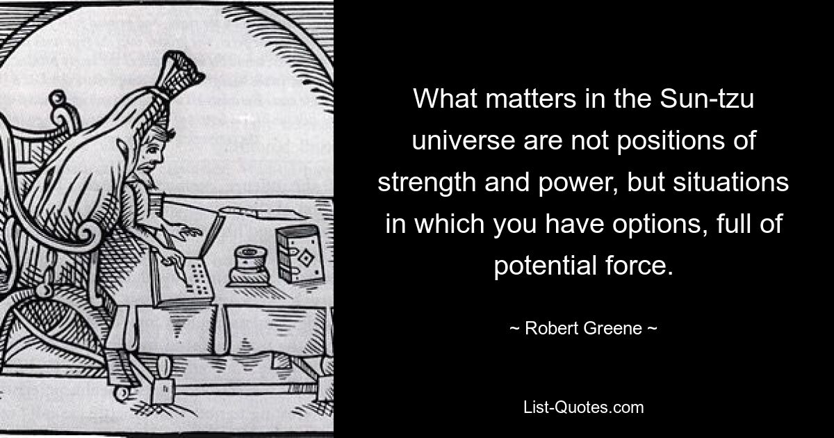 What matters in the Sun-tzu universe are not positions of strength and power, but situations in which you have options, full of potential force. — © Robert Greene