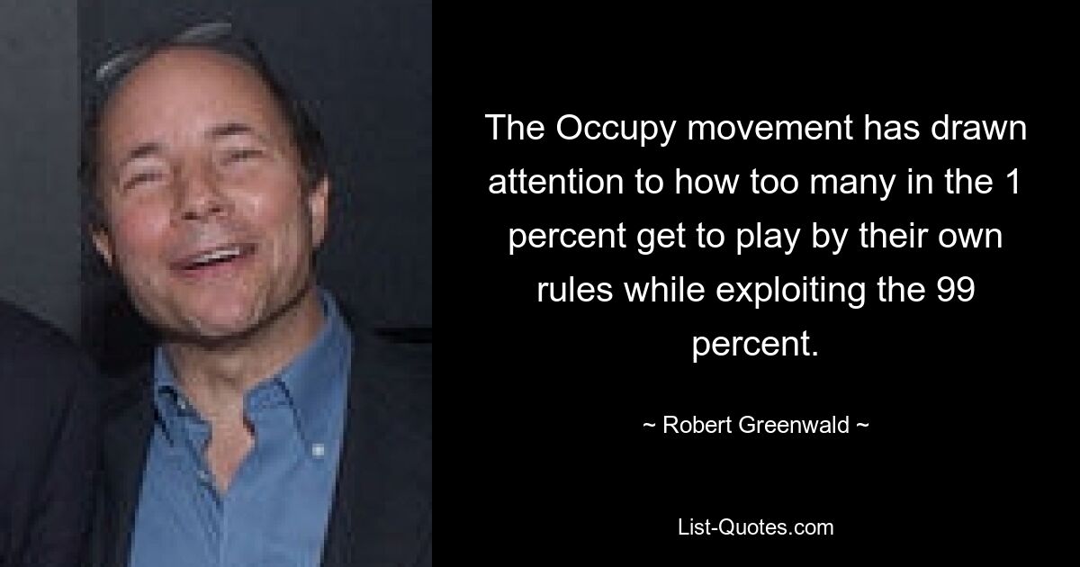 The Occupy movement has drawn attention to how too many in the 1 percent get to play by their own rules while exploiting the 99 percent. — © Robert Greenwald