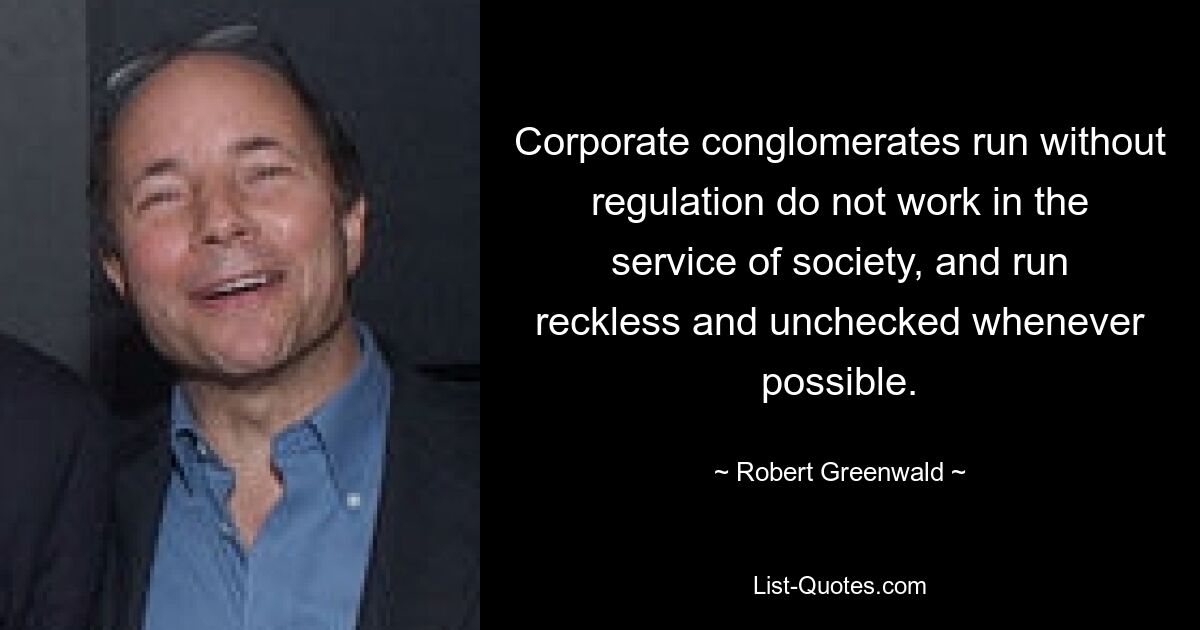 Corporate conglomerates run without regulation do not work in the service of society, and run reckless and unchecked whenever possible. — © Robert Greenwald