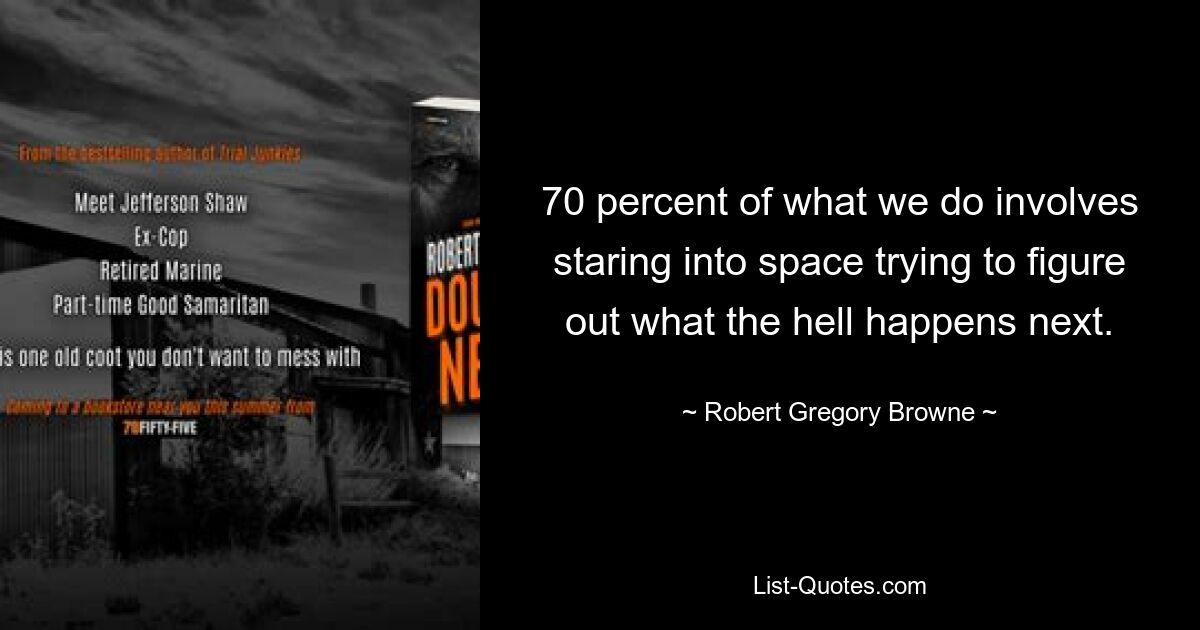 70 percent of what we do involves staring into space trying to figure out what the hell happens next. — © Robert Gregory Browne