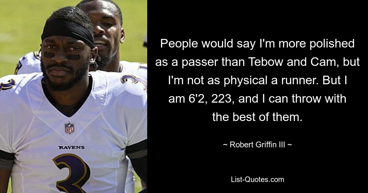 People would say I'm more polished as a passer than Tebow and Cam, but I'm not as physical a runner. But I am 6'2, 223, and I can throw with the best of them. — © Robert Griffin III