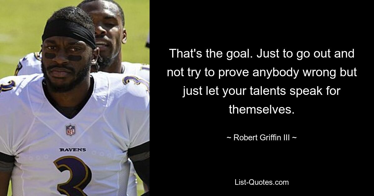 That's the goal. Just to go out and not try to prove anybody wrong but just let your talents speak for themselves. — © Robert Griffin III