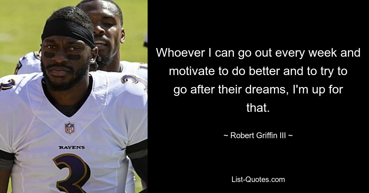 Whoever I can go out every week and motivate to do better and to try to go after their dreams, I'm up for that. — © Robert Griffin III