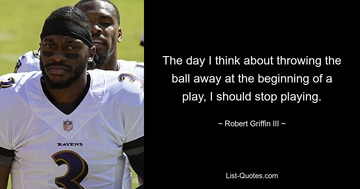 The day I think about throwing the ball away at the beginning of a play, I should stop playing. — © Robert Griffin III