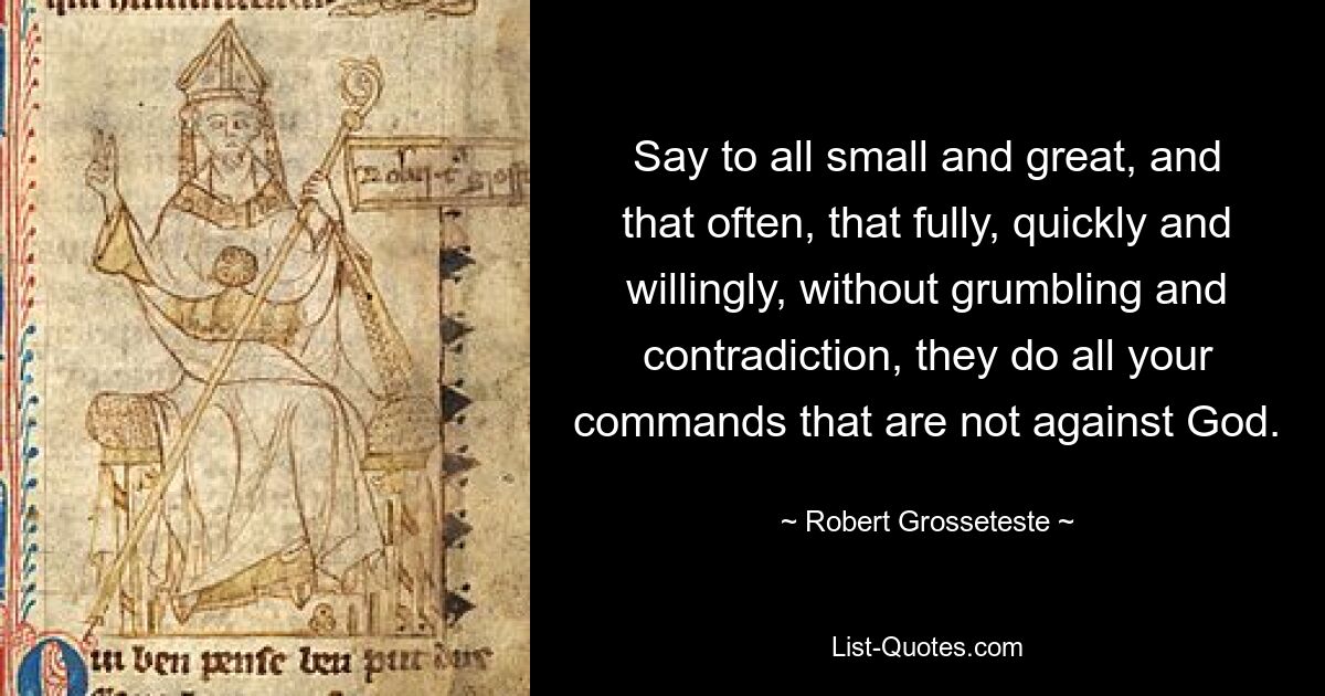 Say to all small and great, and that often, that fully, quickly and willingly, without grumbling and contradiction, they do all your commands that are not against God. — © Robert Grosseteste