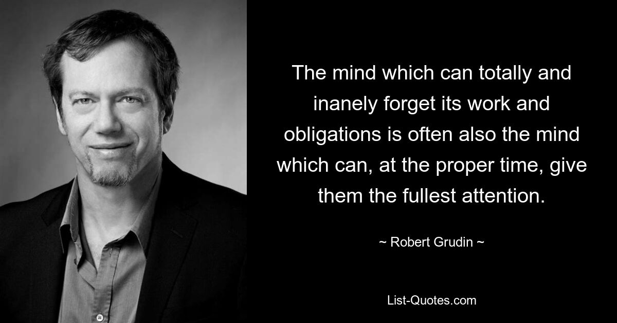 The mind which can totally and inanely forget its work and obligations is often also the mind which can, at the proper time, give them the fullest attention. — © Robert Grudin