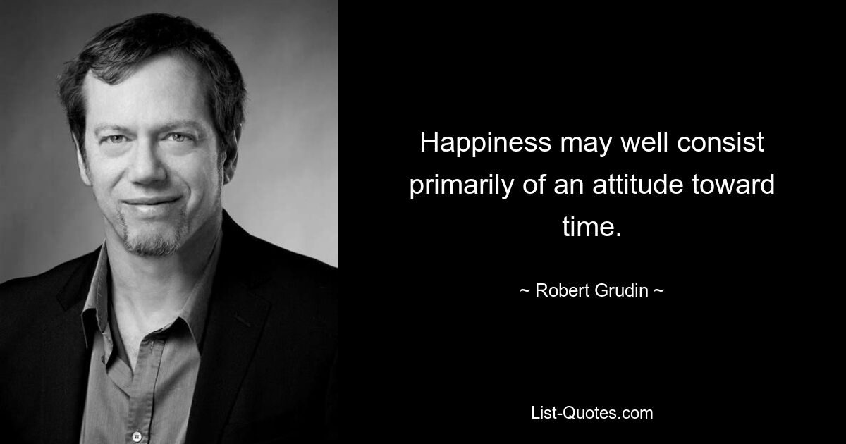 Happiness may well consist primarily of an attitude toward time. — © Robert Grudin