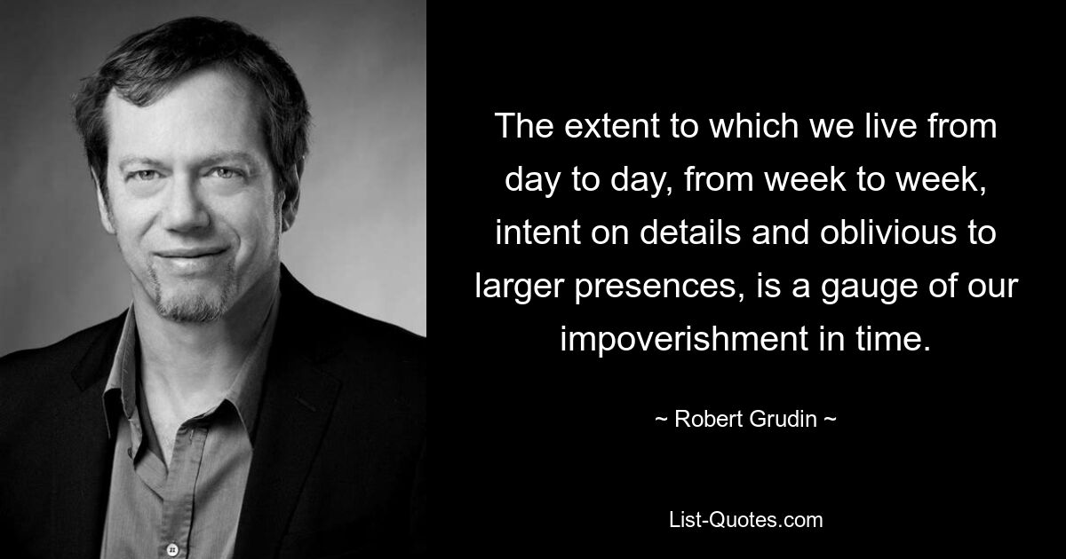 The extent to which we live from day to day, from week to week, intent on details and oblivious to larger presences, is a gauge of our impoverishment in time. — © Robert Grudin