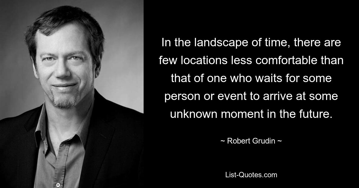 In the landscape of time, there are few locations less comfortable than that of one who waits for some person or event to arrive at some unknown moment in the future. — © Robert Grudin