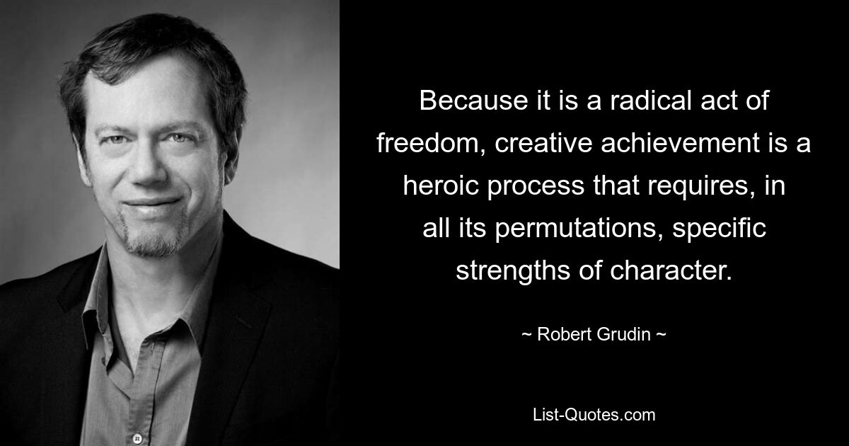 Because it is a radical act of freedom, creative achievement is a heroic process that requires, in all its permutations, specific strengths of character. — © Robert Grudin