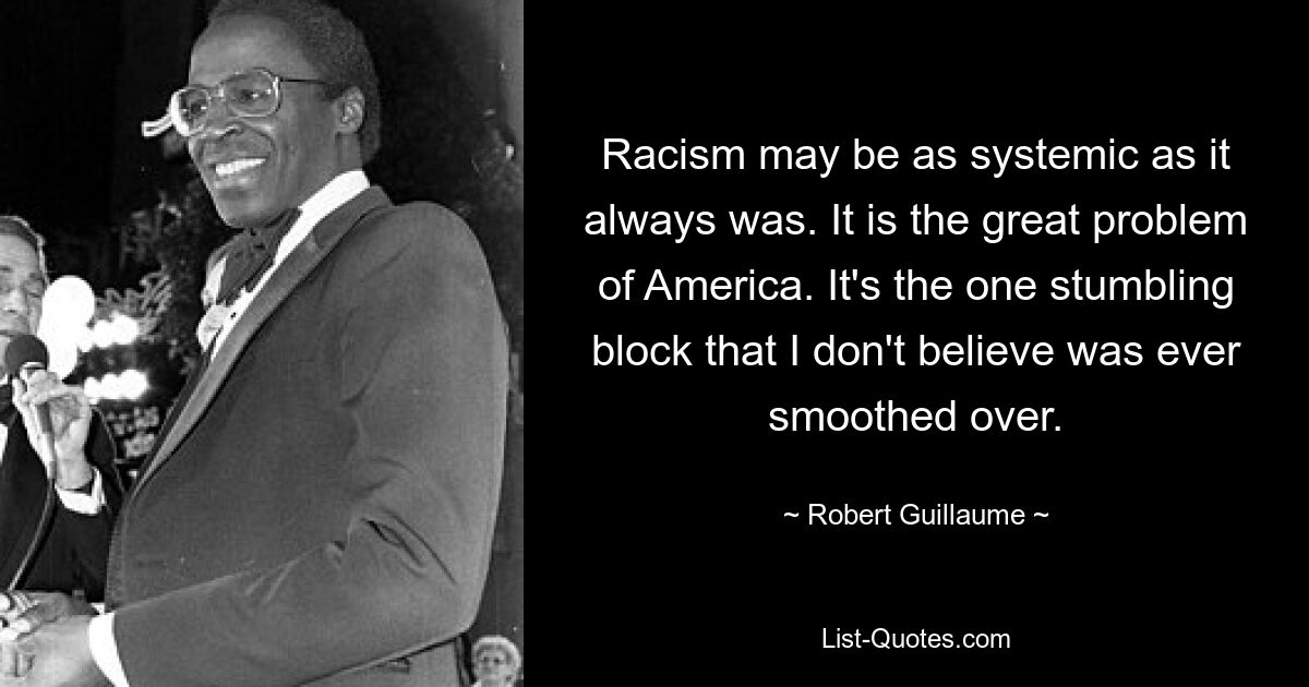 Racism may be as systemic as it always was. It is the great problem of America. It's the one stumbling block that I don't believe was ever smoothed over. — © Robert Guillaume