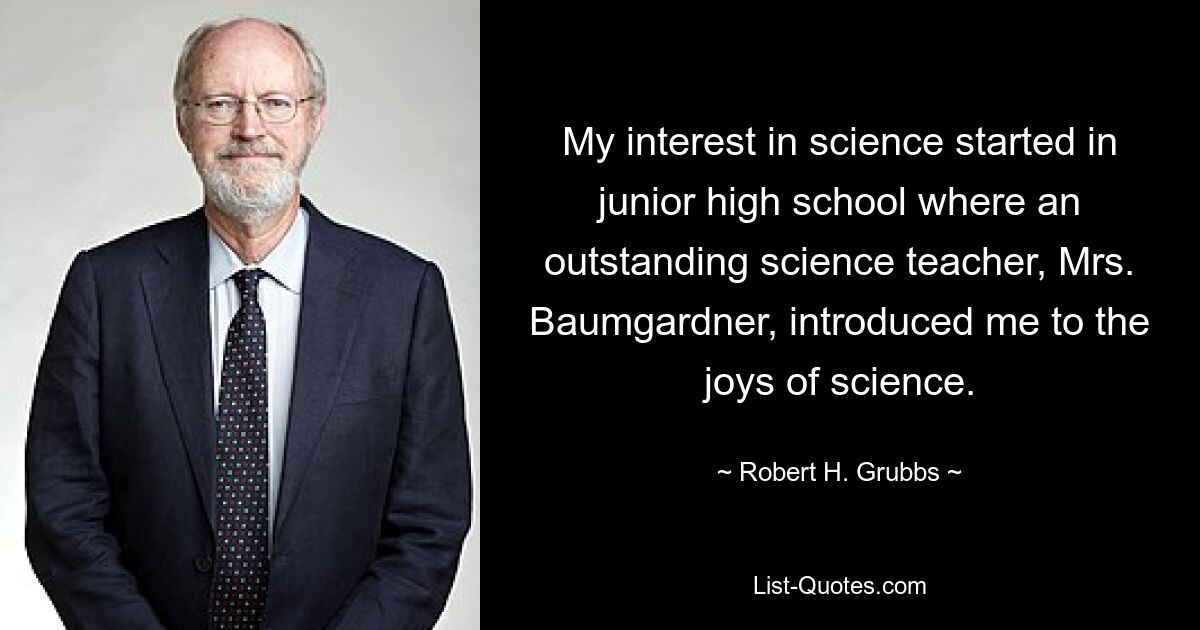 My interest in science started in junior high school where an outstanding science teacher, Mrs. Baumgardner, introduced me to the joys of science. — © Robert H. Grubbs