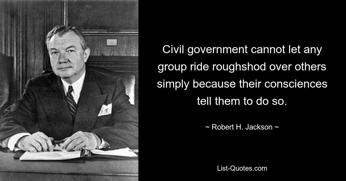 Civil government cannot let any group ride roughshod over others simply because their consciences tell them to do so. — © Robert H. Jackson