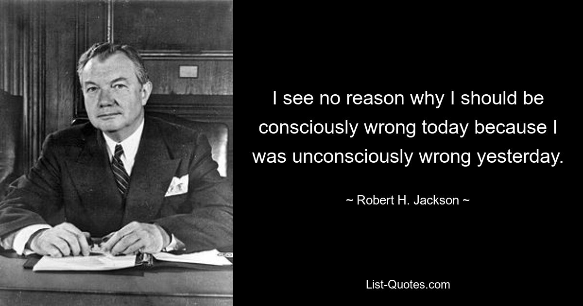 I see no reason why I should be consciously wrong today because I was unconsciously wrong yesterday. — © Robert H. Jackson