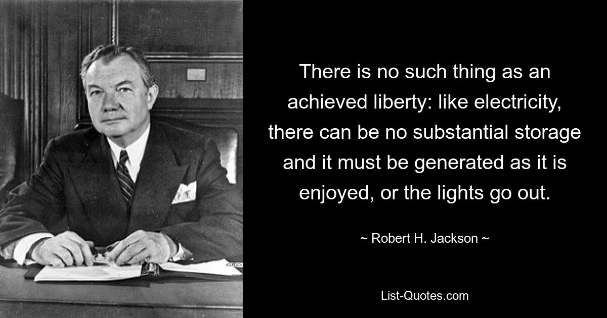 There is no such thing as an achieved liberty: like electricity, there can be no substantial storage and it must be generated as it is enjoyed, or the lights go out. — © Robert H. Jackson