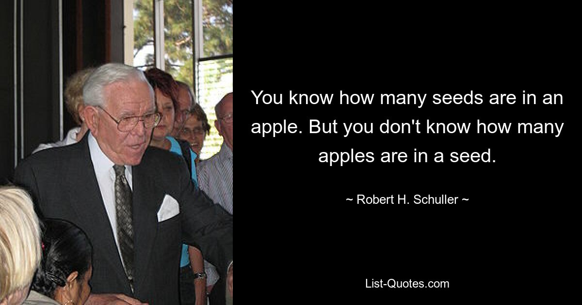 You know how many seeds are in an apple. But you don't know how many apples are in a seed. — © Robert H. Schuller