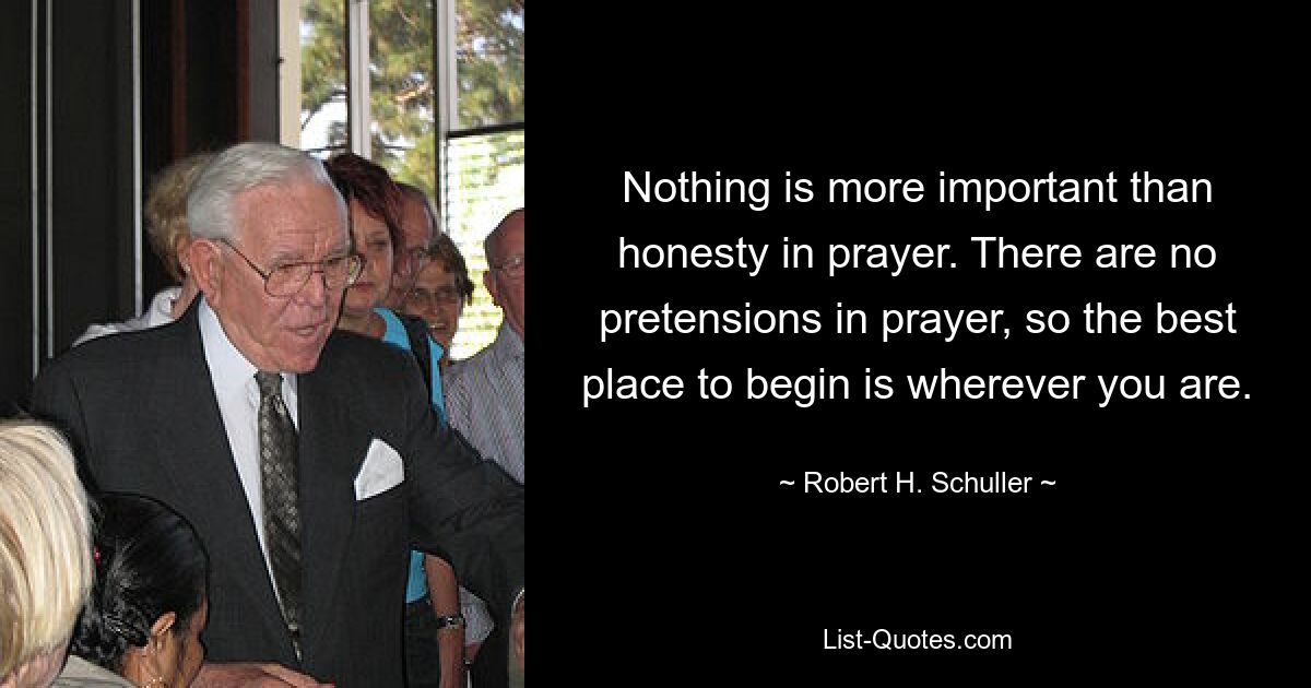 Nothing is more important than honesty in prayer. There are no pretensions in prayer, so the best place to begin is wherever you are. — © Robert H. Schuller