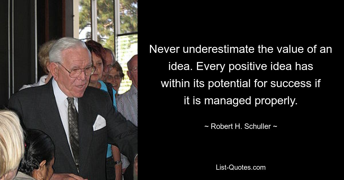 Never underestimate the value of an idea. Every positive idea has within its potential for success if it is managed properly. — © Robert H. Schuller