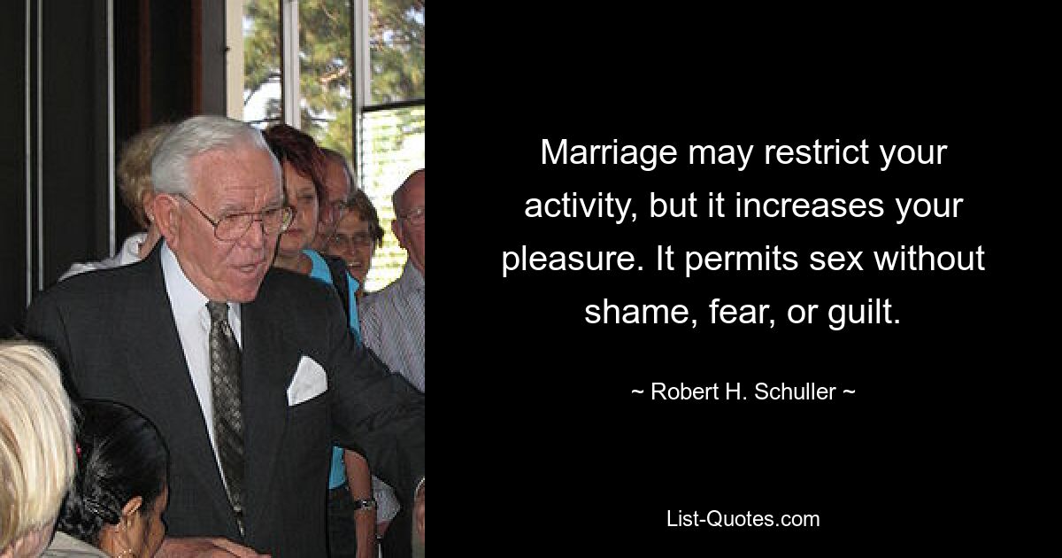 Marriage may restrict your activity, but it increases your pleasure. It permits sex without shame, fear, or guilt. — © Robert H. Schuller