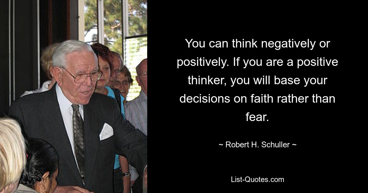 You can think negatively or positively. If you are a positive thinker, you will base your decisions on faith rather than fear. — © Robert H. Schuller