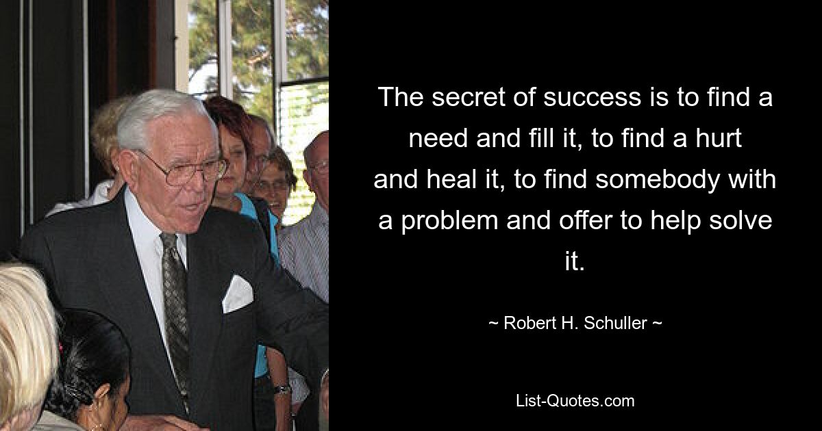 The secret of success is to find a need and fill it, to find a hurt and heal it, to find somebody with a problem and offer to help solve it. — © Robert H. Schuller