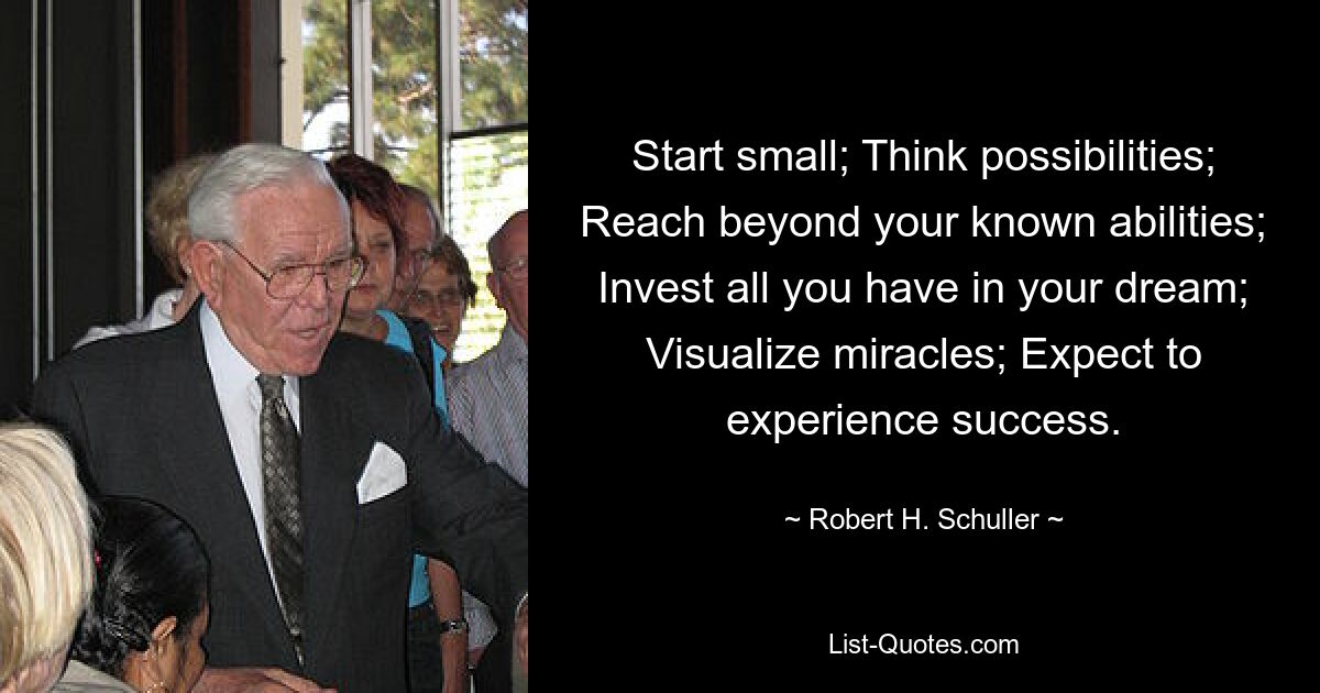 Start small; Think possibilities; Reach beyond your known abilities; Invest all you have in your dream; Visualize miracles; Expect to experience success. — © Robert H. Schuller